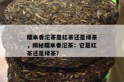 糯米香沱茶是红茶还是绿茶，揭秘糯米香沱茶：它是红茶还是绿茶？