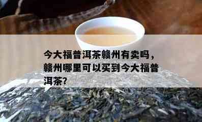 今大福普洱茶赣州有卖吗，赣州哪里可以买到今大福普洱茶？