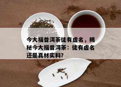 今大福普洱茶徒有虚名，揭秘今大福普洱茶：徒有虚名还是真材实料？