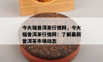 今大福普洱茶行情网，今大福普洱茶行情网：熟悉最新普洱茶市场动态