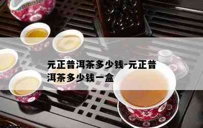 元正普洱茶多少钱-元正普洱茶多少钱一盒