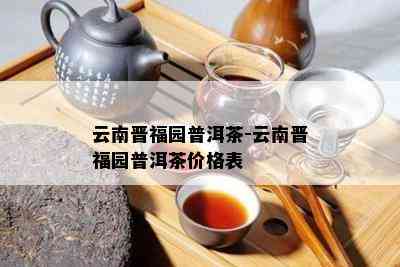 云南晋福园普洱茶-云南晋福园普洱茶价格表