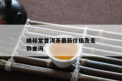 晴和堂普洱茶最新价格及走势查询