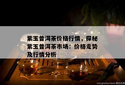 紫玉普洱茶价格行情，探秘紫玉普洱茶市场：价格走势及行情分析