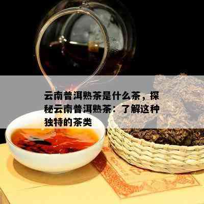 云南普洱熟茶是什么茶，探秘云南普洱熟茶：熟悉这类特别的茶类