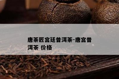 唐茶匠宫廷普洱茶-唐宫普洱茶 价格