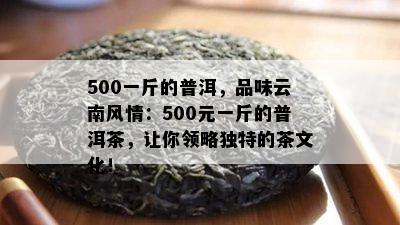 500一斤的普洱，品味云南风情：500元一斤的普洱茶，让你领略独特的茶文化！