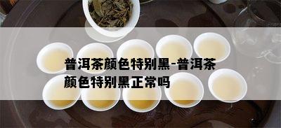 普洱茶颜色特别黑-普洱茶颜色特别黑正常吗