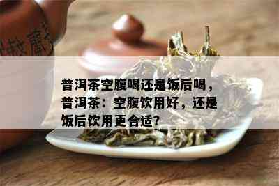 普洱茶空腹喝还是饭后喝，普洱茶：空腹饮用好，还是饭后饮用更合适？