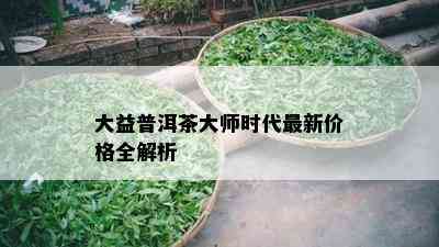 大益普洱茶大师时代最新价格全解析