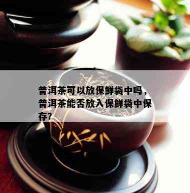 普洱茶可以放保鲜袋中吗，普洱茶能否放入保鲜袋中保存？