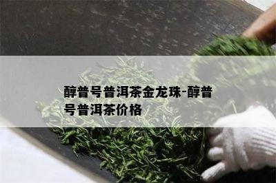 醇普号普洱茶金龙珠-醇普号普洱茶价格