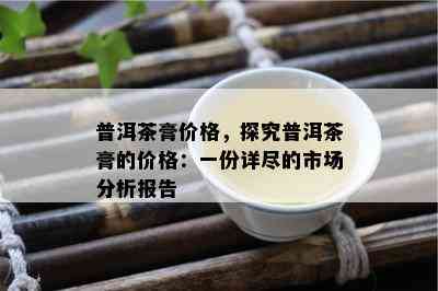 普洱茶膏价格，探究普洱茶膏的价格：一份详尽的市场分析报告