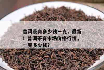 普洱茶膏多少钱一克，最新！普洱茶膏市场价格行情，一克多少钱？