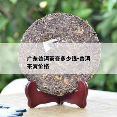 广东普洱茶膏多少钱-普洱茶膏价格