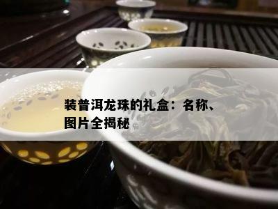 装普洱龙珠的礼盒：名称、图片全揭秘