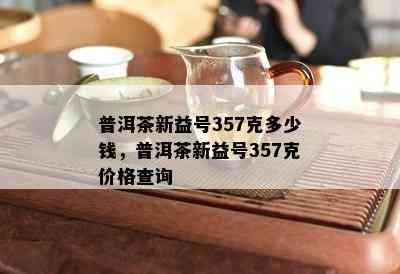 普洱茶新益号357克多少钱，普洱茶新益号357克价格查询