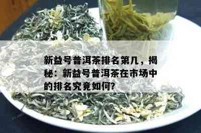 新益号普洱茶排名第几，揭秘：新益号普洱茶在市场中的排名究竟怎样？