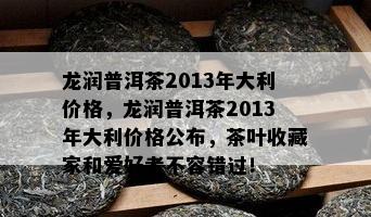 龙润普洱茶2013年大利价格，龙润普洱茶2013年大利价格公布，茶叶收藏家和爱好者不容错过！