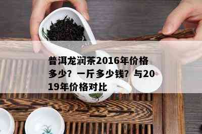 普洱龙润茶2016年价格多少？一斤多少钱？与2019年价格对比