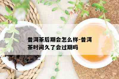 普洱茶后期会怎么样-普洱茶时间久了会过期吗