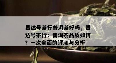 昌达号茶行普洱茶好吗，昌达号茶行：普洱茶品质怎样？一次全面的评测与分析