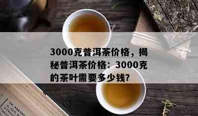 3000克普洱茶价格，揭秘普洱茶价格：3000克的茶叶需要多少钱？