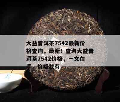 大益普洱茶7542最新价格查询，最新！查询大益普洱茶7542价格，一文在手，价格我有