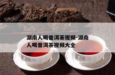 湖南人喝普洱茶视频-湖南人喝普洱茶视频大全