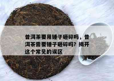 普洱茶要用锤子砸碎吗，普洱茶需要锤子砸碎吗？揭开这个常见的误区