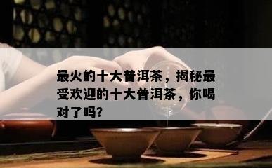 最火的十大普洱茶，揭秘更受欢迎的十大普洱茶，你喝对了吗？