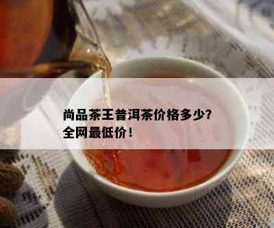 尚品茶王普洱茶价格多少？全网更低价！