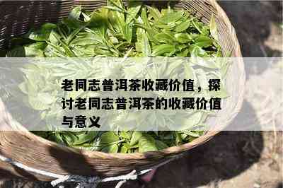 老同志普洱茶收藏价值，探讨老同志普洱茶的收藏价值与意义