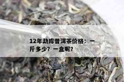 12年勐库普洱茶价格：一斤多少？一盒呢？