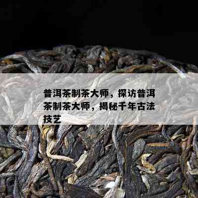 普洱茶制茶大师，探访普洱茶制茶大师，揭秘千年古法技艺