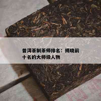 普洱茶制茶师排名：揭晓前十名的大师级人物