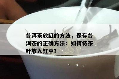 普洱茶放缸的方法，保存普洱茶的正确方法：怎样将茶叶放入缸中？