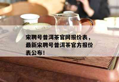 宋聘号普洱茶官网报价表，最新宋聘号普洱茶官方报价表公布！