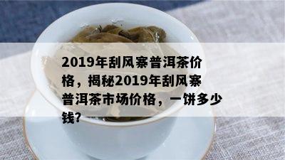 2019年刮风寨普洱茶价格，揭秘2019年刮风寨普洱茶市场价格，一饼多少钱？