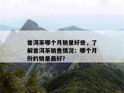 普洱茶哪个月销量好些，熟悉普洱茶销售情况：哪个月份的销量更好？