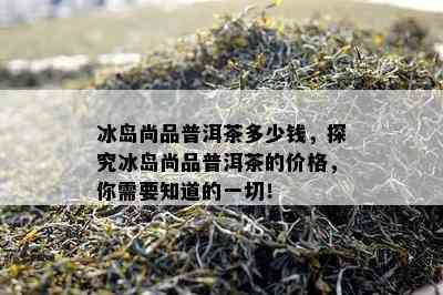 冰岛尚品普洱茶多少钱，探究冰岛尚品普洱茶的价格，你需要知道的一切！