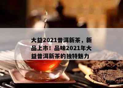 大益2021普洱新茶，新品上市！品味2021年大益普洱新茶的特别魅力