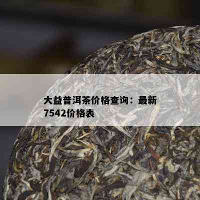 大益普洱茶价格查询：最新7542价格表