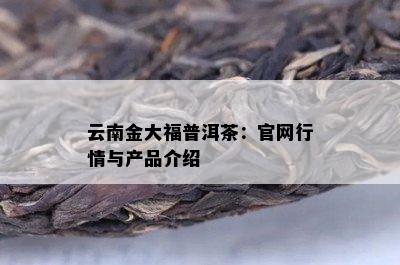 云南金大福普洱茶：官网行情与产品介绍