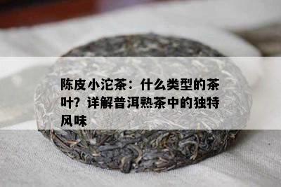 陈皮小沱茶：什么类型的茶叶？详解普洱熟茶中的特别风味