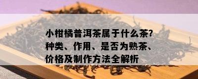 小柑橘普洱茶属于什么茶？种类、作用、是不是为熟茶、价格及制作方法全解析