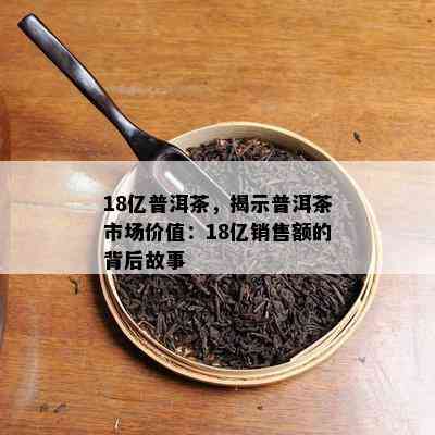 18亿普洱茶，揭示普洱茶市场价值：18亿销售额的背后故事