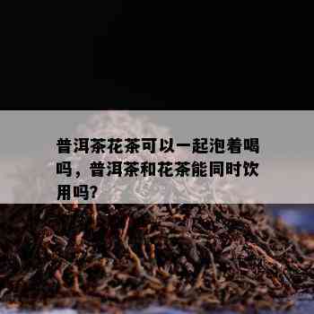 普洱茶花茶可以一起泡着喝吗，普洱茶和花茶能同时饮用吗？