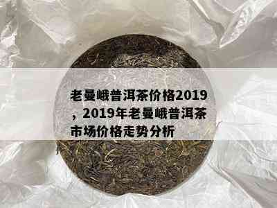 老曼峨普洱茶价格2019，2019年老曼峨普洱茶市场价格走势分析