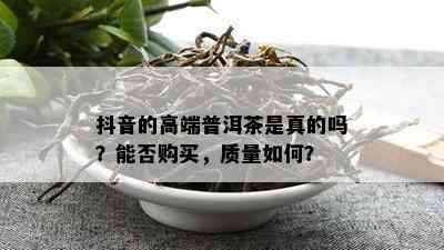 抖音的高端普洱茶是真的吗？能否购买，品质怎样？